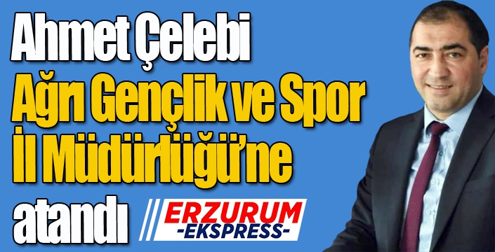 Ahmet Çelebi, Ağrı Gençlik ve Spor İl Müdürlüğüne atandı